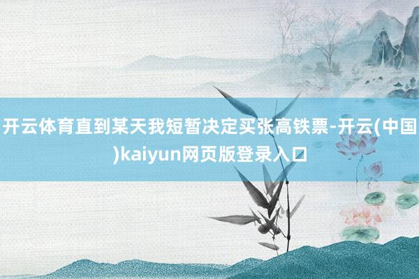 开云体育直到某天我短暂决定买张高铁票-开云(中国)kaiyun网页版登录入口