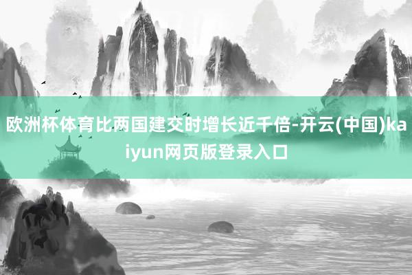 欧洲杯体育比两国建交时增长近千倍-开云(中国)kaiyun网页版登录入口