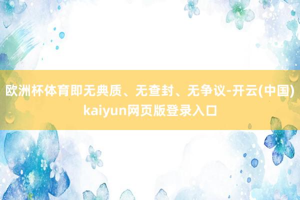 欧洲杯体育即无典质、无查封、无争议-开云(中国)kaiyun网页版登录入口