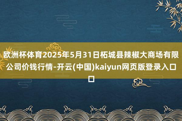 欧洲杯体育2025年5月31日柘城县辣椒大商场有限公司价钱行情-开云(中国)kaiyun网页版登录入口