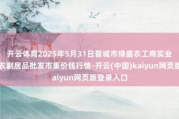开云体育2025年5月31日晋城市绿盛农工商实业有限公司农副居品批发市集价钱行情-开云(中国)kaiyun网页版登录入口