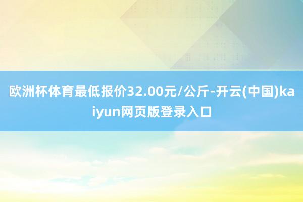 欧洲杯体育最低报价32.00元/公斤-开云(中国)kaiyun网页版登录入口