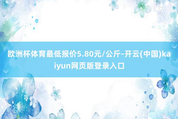 欧洲杯体育最低报价5.80元/公斤-开云(中国)kaiyun网页版登录入口