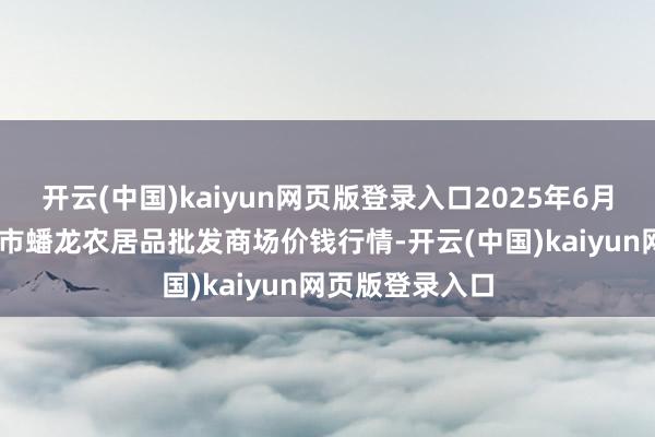 开云(中国)kaiyun网页版登录入口2025年6月17日湖北鄂州市蟠龙农居品批发商场价钱行情-开云(中国)kaiyun网页版登录入口