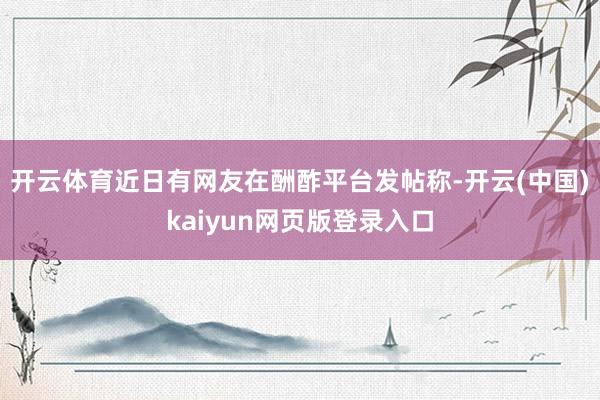 开云体育近日有网友在酬酢平台发帖称-开云(中国)kaiyun网页版登录入口