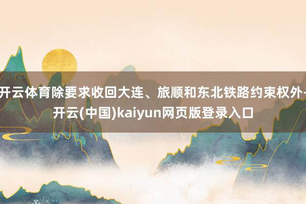 开云体育除要求收回大连、旅顺和东北铁路约束权外-开云(中国)kaiyun网页版登录入口