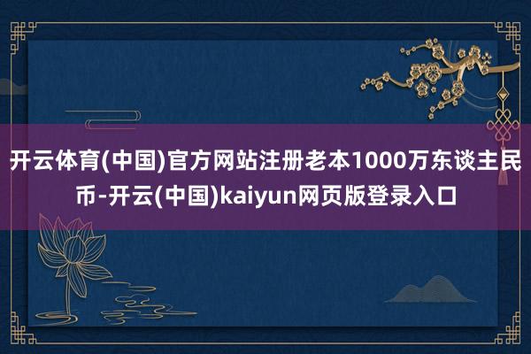 开云体育(中国)官方网站注册老本1000万东谈主民币-开云(中国)kaiyun网页版登录入口