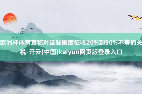 欧洲杯体育宣称对这些国度征收20%到50%不等的关税-开云(中国)kaiyun网页版登录入口