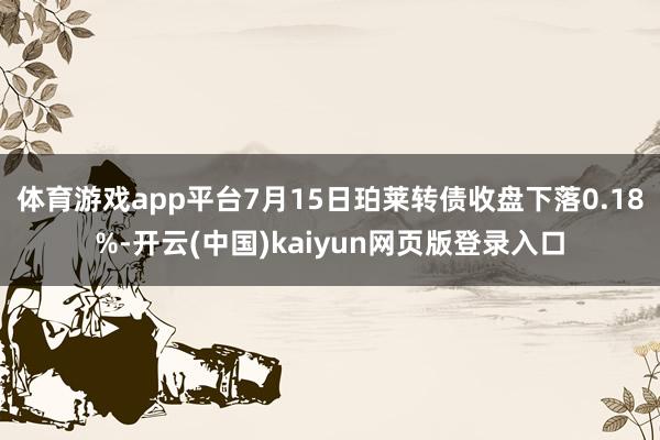 体育游戏app平台7月15日珀莱转债收盘下落0.18%-开云(中国)kaiyun网页版登录入口
