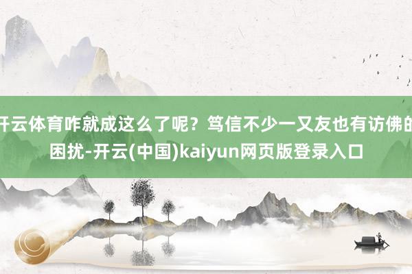 开云体育咋就成这么了呢？笃信不少一又友也有访佛的困扰-开云(中国)kaiyun网页版登录入口