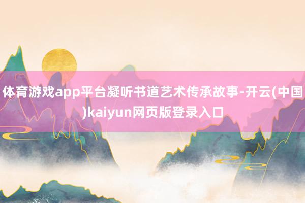 体育游戏app平台凝听书道艺术传承故事-开云(中国)kaiyun网页版登录入口