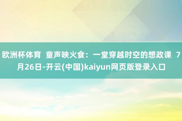 欧洲杯体育  童声映火食：一堂穿越时空的想政课  7月26日-开云(中国)kaiyun网页版登录入口