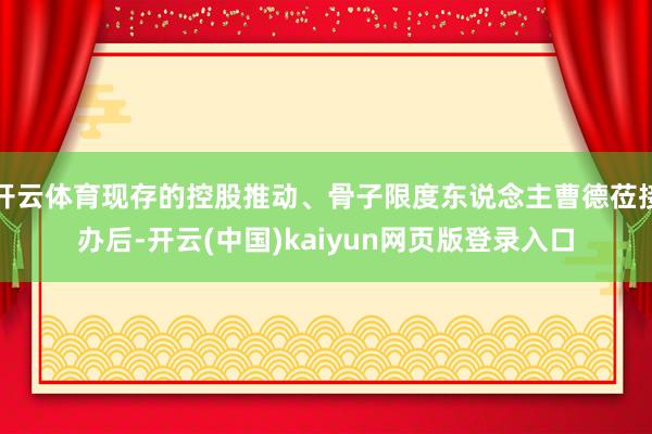 开云体育现存的控股推动、骨子限度东说念主曹德莅接办后-开云(中国)kaiyun网页版登录入口