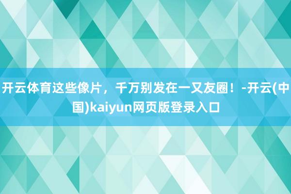 开云体育这些像片，千万别发在一又友圈！-开云(中国)kaiyun网页版登录入口