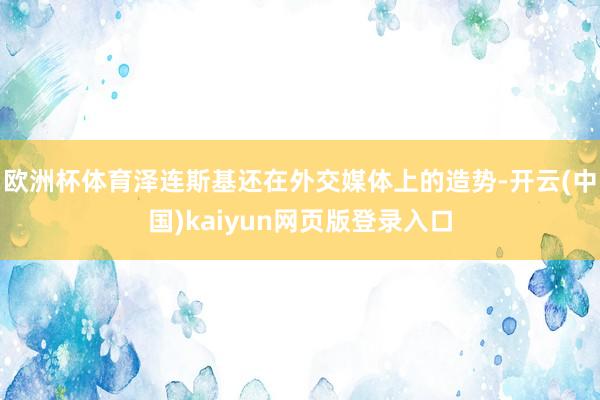 欧洲杯体育泽连斯基还在外交媒体上的造势-开云(中国)kaiyun网页版登录入口
