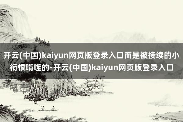 开云(中国)kaiyun网页版登录入口而是被接续的小衔恨啃噬的-开云(中国)kaiyun网页版登录入口