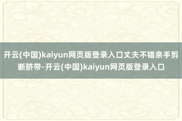 开云(中国)kaiyun网页版登录入口丈夫不错亲手剪断脐带-开云(中国)kaiyun网页版登录入口