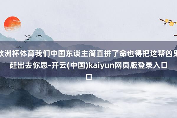 欧洲杯体育我们中国东谈主简直拼了命也得把这帮凶鬼赶出去你思-开云(中国)kaiyun网页版登录入口