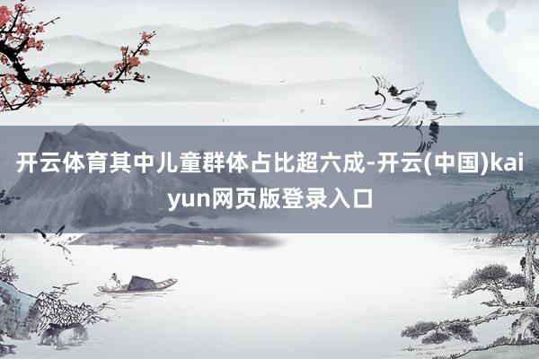 开云体育其中儿童群体占比超六成-开云(中国)kaiyun网页版登录入口