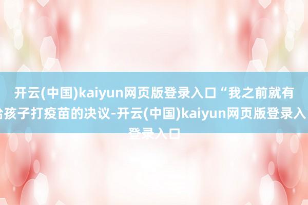 开云(中国)kaiyun网页版登录入口“我之前就有给孩子打疫苗的决议-开云(中国)kaiyun网页版登录入口