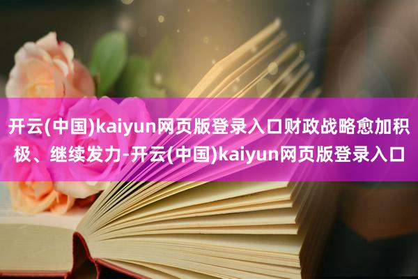 开云(中国)kaiyun网页版登录入口财政战略愈加积极、继续发力-开云(中国)kaiyun网页版登录入口