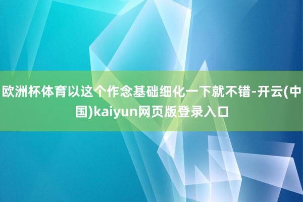欧洲杯体育以这个作念基础细化一下就不错-开云(中国)kaiyun网页版登录入口