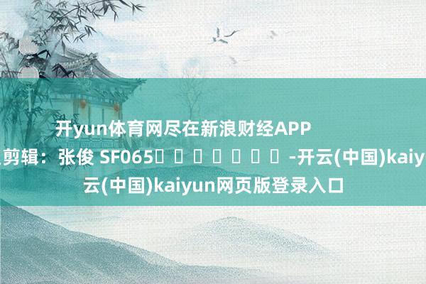 开yun体育网尽在新浪财经APP            						牵累剪辑：张俊 SF065							-开云(中国)kaiyun网页版登录入口