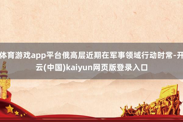 体育游戏app平台俄高层近期在军事领域行动时常-开云(中国)kaiyun网页版登录入口