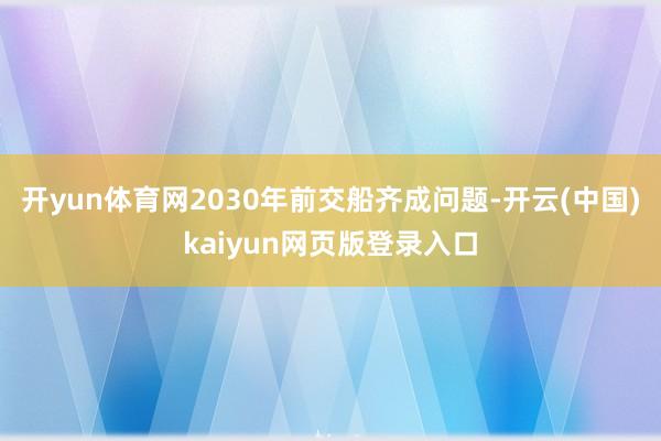 开yun体育网2030年前交船齐成问题-开云(中国)kaiyun网页版登录入口