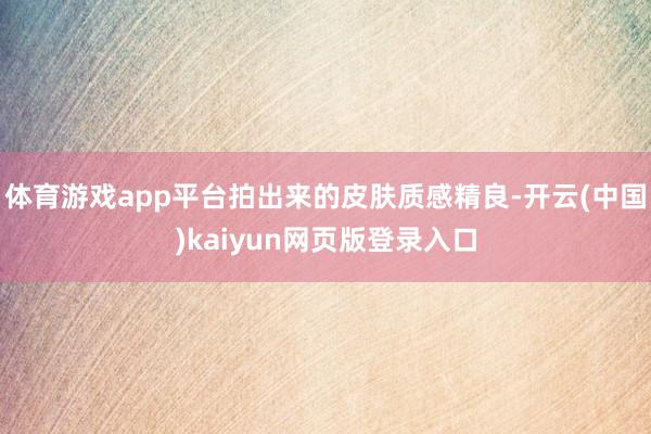 体育游戏app平台拍出来的皮肤质感精良-开云(中国)kaiyun网页版登录入口