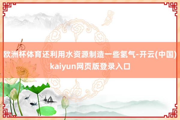 欧洲杯体育还利用水资源制造一些氢气-开云(中国)kaiyun网页版登录入口