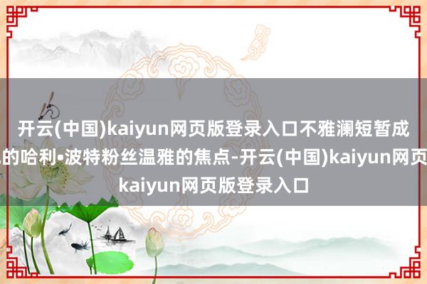 开云(中国)kaiyun网页版登录入口不雅澜短暂成为世界各地的哈利•波特粉丝温雅的焦点-开云(中国)kaiyun网页版登录入口