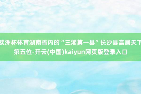 欧洲杯体育湖南省内的“三湘第一县”长沙县高居天下第五位-开云(中国)kaiyun网页版登录入口