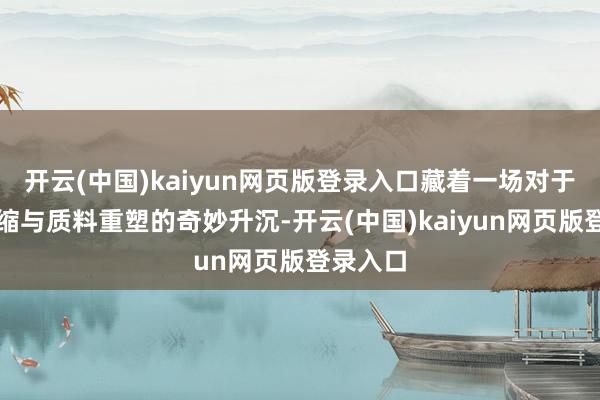 开云(中国)kaiyun网页版登录入口藏着一场对于风姿浓缩与质料重塑的奇妙升沉-开云(中国)kaiyun网页版登录入口