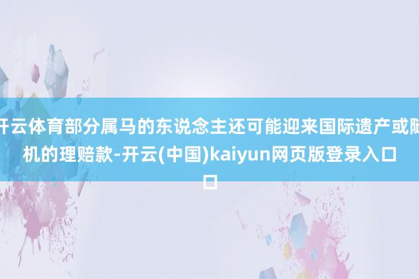 开云体育部分属马的东说念主还可能迎来国际遗产或随机的理赔款-开云(中国)kaiyun网页版登录入口