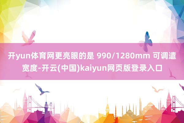 开yun体育网更亮眼的是 990/1280mm 可调遣宽度-开云(中国)kaiyun网页版登录入口