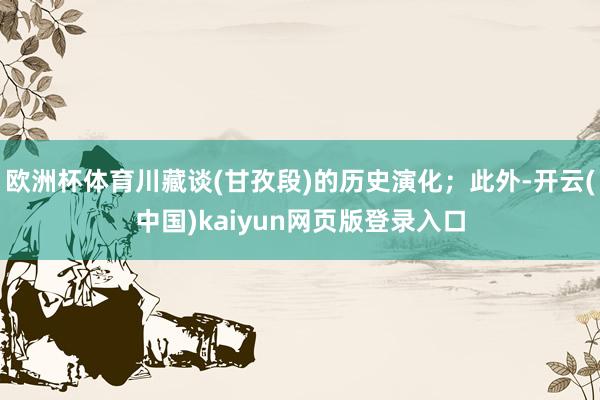 欧洲杯体育川藏谈(甘孜段)的历史演化;此外-开云(中国)kaiyun网页版登录入口