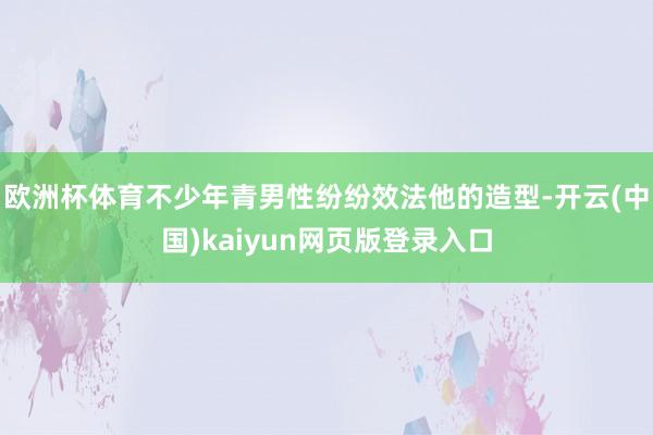 欧洲杯体育不少年青男性纷纷效法他的造型-开云(中国)kaiyun网页版登录入口