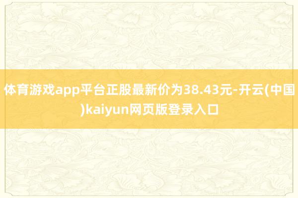 体育游戏app平台正股最新价为38.43元-开云(中国)kaiyun网页版登录入口