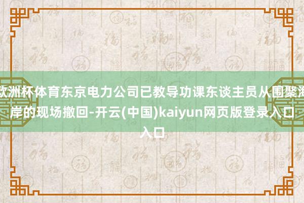 欧洲杯体育东京电力公司已教导功课东谈主员从围聚海岸的现场撤回-开云(中国)kaiyun网页版登录入口