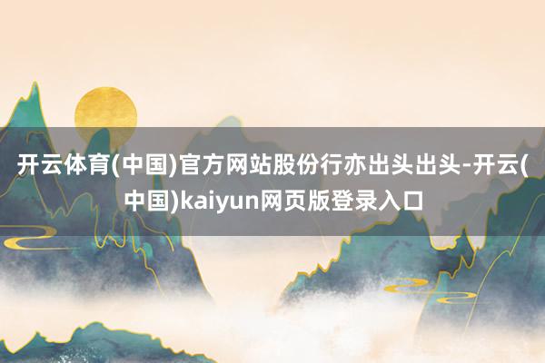 开云体育(中国)官方网站　　股份行亦出头出头-开云(中国)kaiyun网页版登录入口