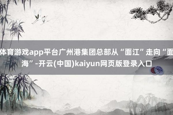 体育游戏app平台广州港集团总部从“面江”走向“面海”-开云(中国)kaiyun网页版登录入口