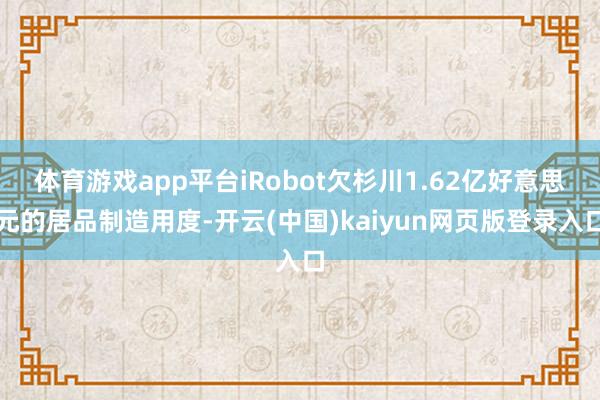 体育游戏app平台iRobot欠杉川1.62亿好意思元的居品制造用度-开云(中国)kaiyun网页版