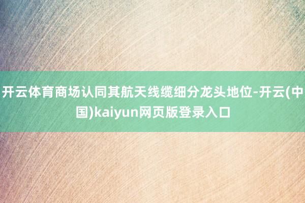 开云体育商场认同其航天线缆细分龙头地位-开云(中国)kaiyun网页版登录入口