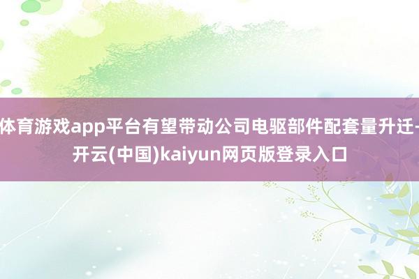 体育游戏app平台有望带动公司电驱部件配套量升迁-开云(中国)kaiyun网页版登录入口